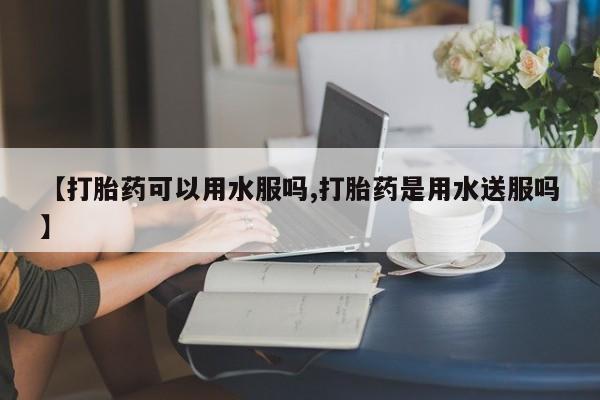 哪里可以私下卖到打胎药【打胎药可以用水服吗,打胎药是用水送服吗】