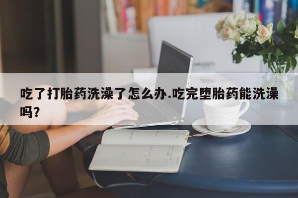 哪里可以私下卖到打胎药吃了打胎药洗澡了怎么办.吃完堕胎药能洗澡吗？