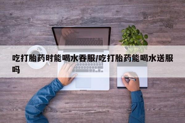 哪里可以私下卖到打胎药吃打胎药时能喝水吞服/吃打胎药能喝水送服吗