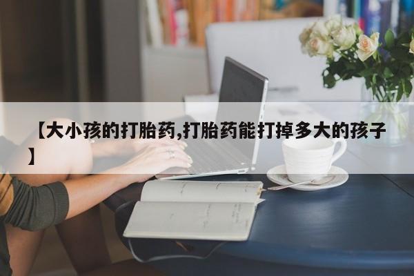 哪里可以私下卖到打胎药【大小孩的打胎药,打胎药能打掉多大的孩子】