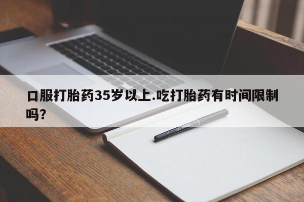 哪里可以私下卖到打胎药口服打胎药35岁以上.吃打胎药有时间限制吗？