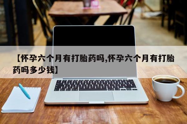 哪里可以私下卖到打胎药【怀孕六个月有打胎药吗,怀孕六个月有打胎药吗多少钱】