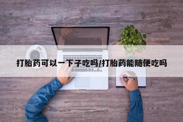 哪里可以私下卖到打胎药打胎药可以一下子吃吗/打胎药能随便吃吗