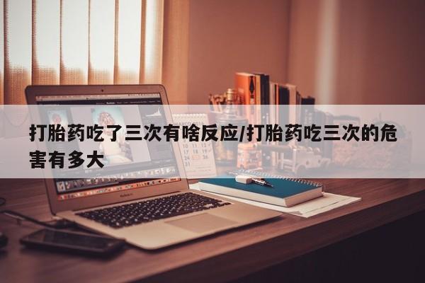 哪里可以私下卖到打胎药打胎药吃了三次有啥反应/打胎药吃三次的危害有多大