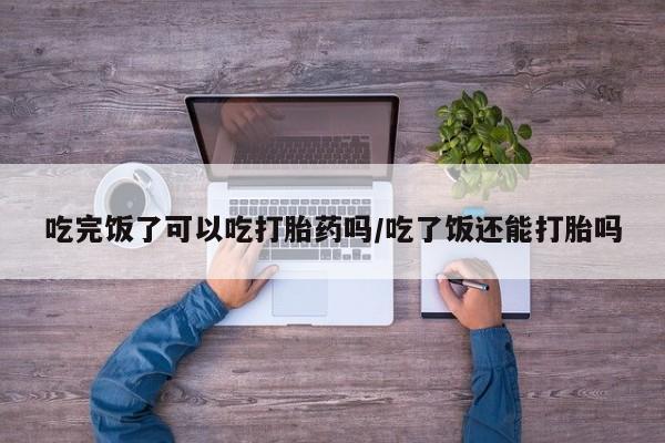 哪里可以私下卖到打胎药吃完饭了可以吃打胎药吗/吃了饭还能打胎吗
