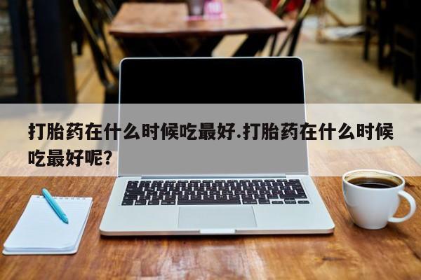 哪里可以私下卖到打胎药打胎药在什么时候吃最好.打胎药在什么时候吃最好呢？