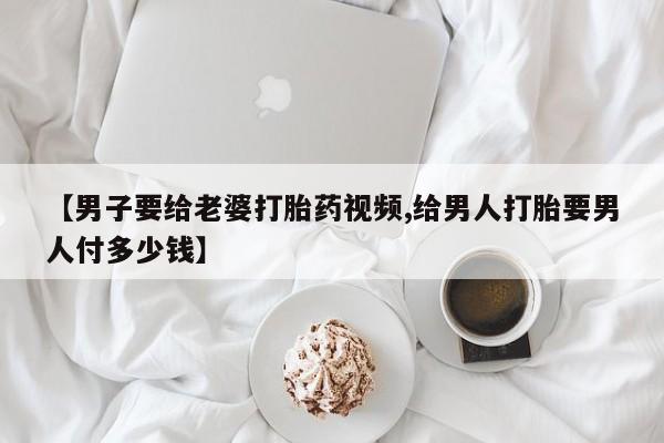哪里可以私下卖到打胎药【男子要给老婆打胎药视频,给男人打胎要男人付多少钱】