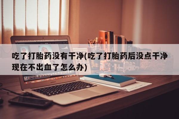 哪里可以私下卖到打胎药吃了打胎药没有干净(吃了打胎药后没点干净现在不出血了怎么办)
