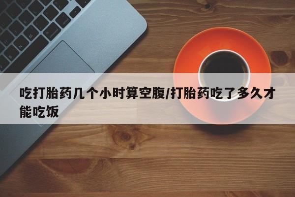 哪里可以私下卖到打胎药吃打胎药几个小时算空腹/打胎药吃了多久才能吃饭