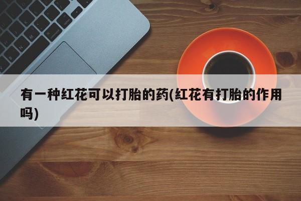哪里可以私下卖到打胎药有一种红花可以打胎的药(红花有打胎的作用吗)