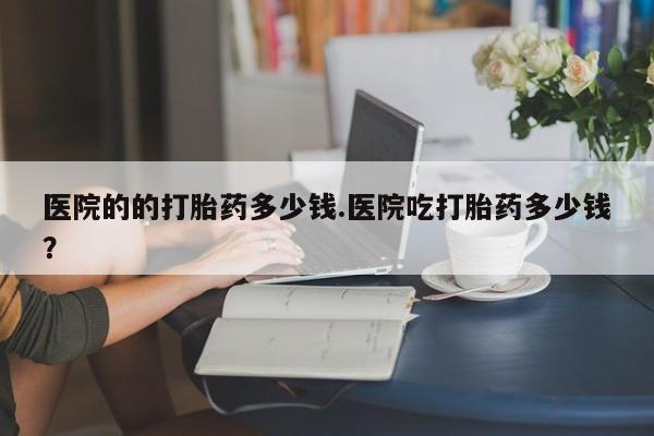 哪里可以私下卖到打胎药医院的的打胎药多少钱.医院吃打胎药多少钱？