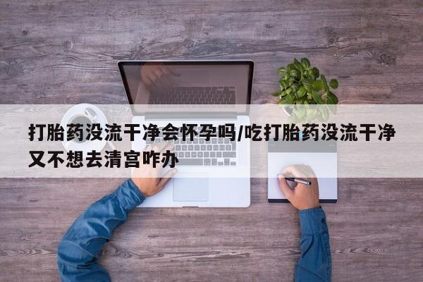 哪里可以私下卖到打胎药打胎药没流干净会怀孕吗/吃打胎药没流干净又不想去清宫咋办