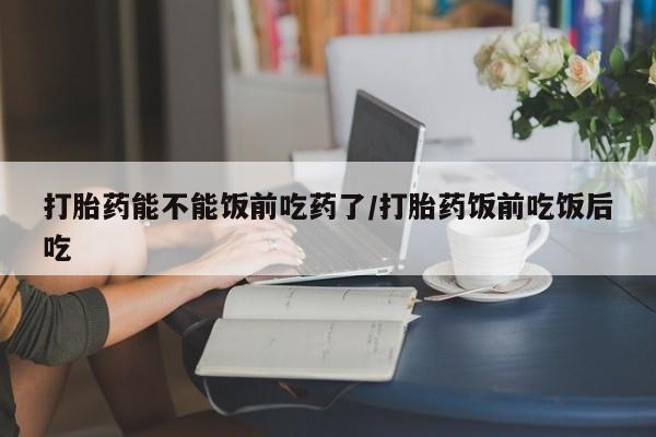 哪里可以私下卖到打胎药打胎药能不能饭前吃药了/打胎药饭前吃饭后吃