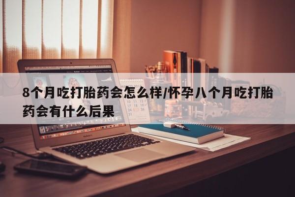 哪里可以私下卖到打胎药8个月吃打胎药会怎么样/怀孕八个月吃打胎药会有什么后果