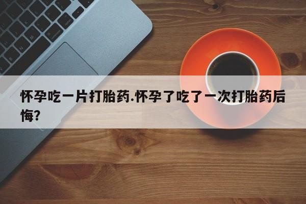 哪里可以私下卖到打胎药怀孕吃一片打胎药.怀孕了吃了一次打胎药后悔？