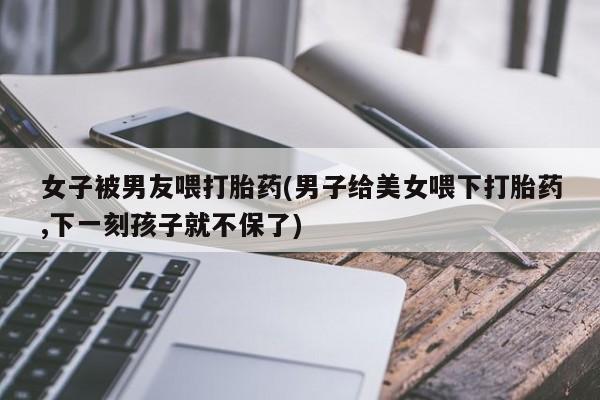哪里可以私下卖到打胎药女子被男友喂打胎药(男子给美女喂下打胎药,下一刻孩子就不保了)