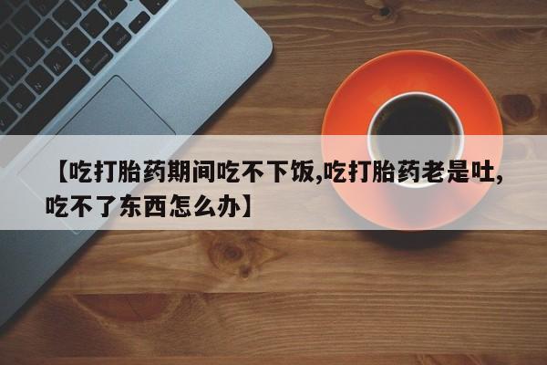 哪里可以私下卖到打胎药【吃打胎药期间吃不下饭,吃打胎药老是吐,吃不了东西怎么办】
