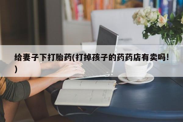 哪里可以私下卖到打胎药给妻子下打胎药(打掉孩子的药药店有卖吗!)