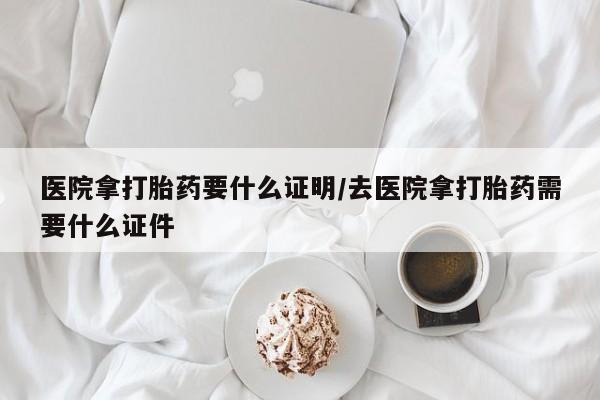 哪里可以私下卖到打胎药医院拿打胎药要什么证明/去医院拿打胎药需要什么证件