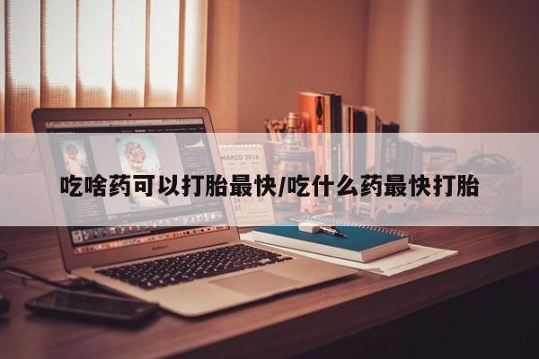 哪里可以私下卖到打胎药吃啥药可以打胎最快/吃什么药最快打胎