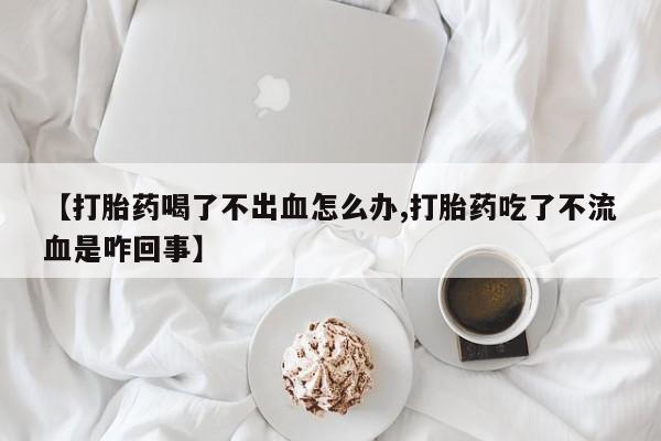 哪里可以私下卖到打胎药【打胎药喝了不出血怎么办,打胎药吃了不流血是咋回事】