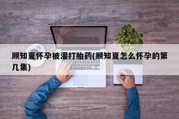哪里可以私下卖到打胎药顾知夏怀孕被灌打胎药(顾知夏怎么怀孕的第几集)