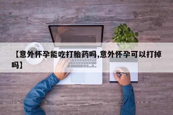 哪里可以私下卖到打胎药【意外怀孕能吃打胎药吗,意外怀孕可以打掉吗】