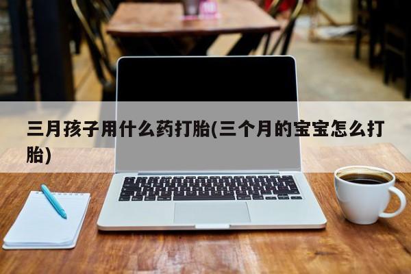 哪里可以私下卖到打胎药三月孩子用什么药打胎(三个月的宝宝怎么打胎)