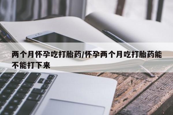 哪里可以私下卖到打胎药两个月怀孕吃打胎药/怀孕两个月吃打胎药能不能打下来