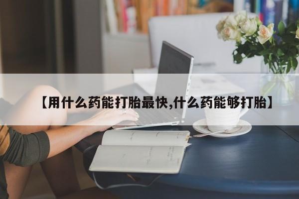 哪里可以私下卖到打胎药【用什么药能打胎最快,什么药能够打胎】