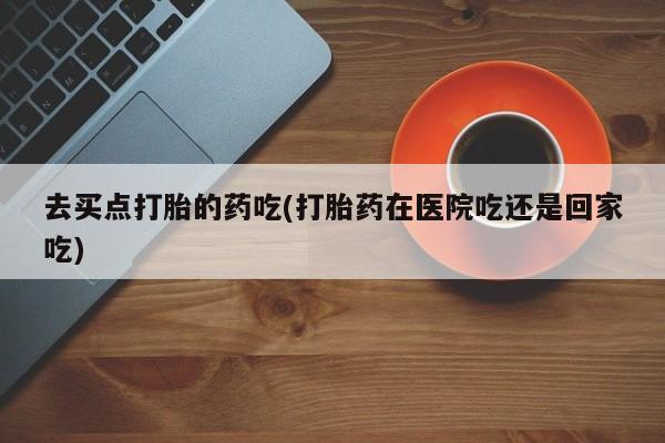 哪里可以私下卖到打胎药去买点打胎的药吃(打胎药在医院吃还是回家吃)