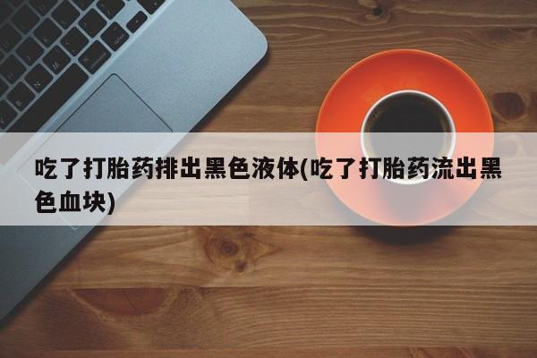 哪里可以私下卖到打胎药吃了打胎药排出黑色液体(吃了打胎药流出黑色血块)