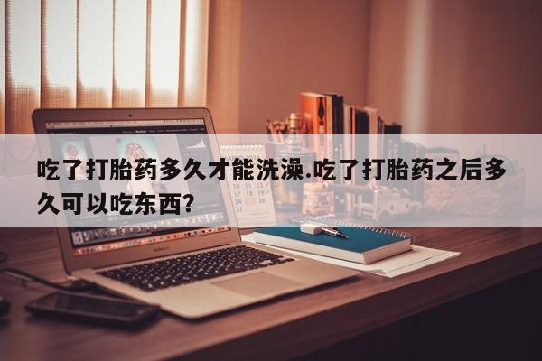 哪里可以私下卖到打胎药吃了打胎药多久才能洗澡.吃了打胎药之后多久可以吃东西？