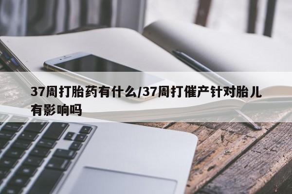 哪里可以私下卖到打胎药37周打胎药有什么/37周打催产针对胎儿有影响吗