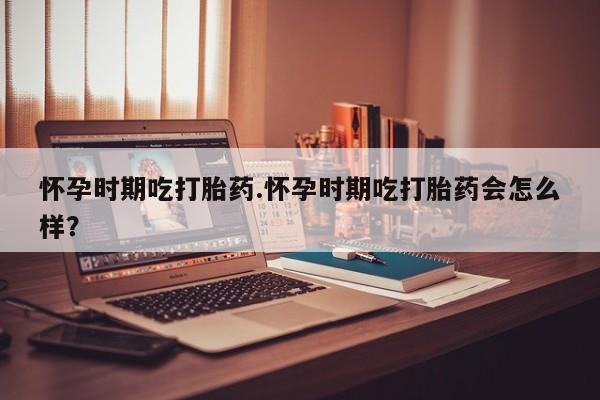 哪里可以私下卖到打胎药怀孕时期吃打胎药.怀孕时期吃打胎药会怎么样？