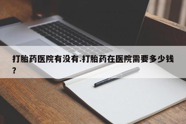 哪里可以私下卖到打胎药打胎药医院有没有.打胎药在医院需要多少钱？