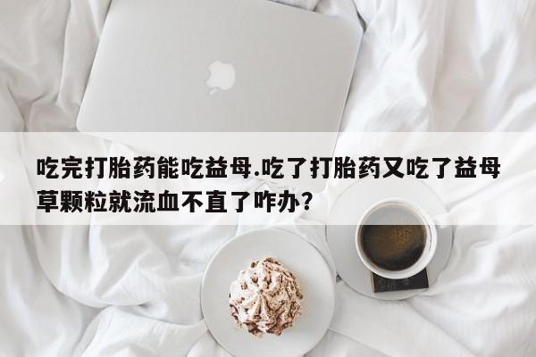 哪里可以私下卖到打胎药吃完打胎药能吃益母.吃了打胎药又吃了益母草颗粒就流血不直了咋办？