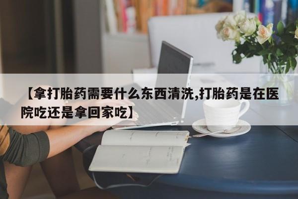 哪里可以私下卖到打胎药【拿打胎药需要什么东西清洗,打胎药是在医院吃还是拿回家吃】