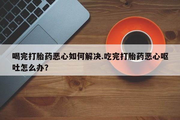哪里可以私下卖到打胎药喝完打胎药恶心如何解决.吃完打胎药恶心呕吐怎么办？