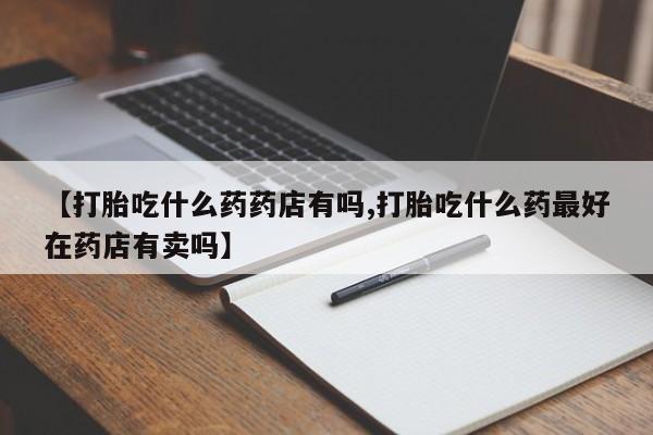 哪里可以私下卖到打胎药【打胎吃什么药药店有吗,打胎吃什么药最好在药店有卖吗】