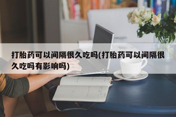 哪里可以私下卖到打胎药打胎药可以间隔很久吃吗(打胎药可以间隔很久吃吗有影响吗)