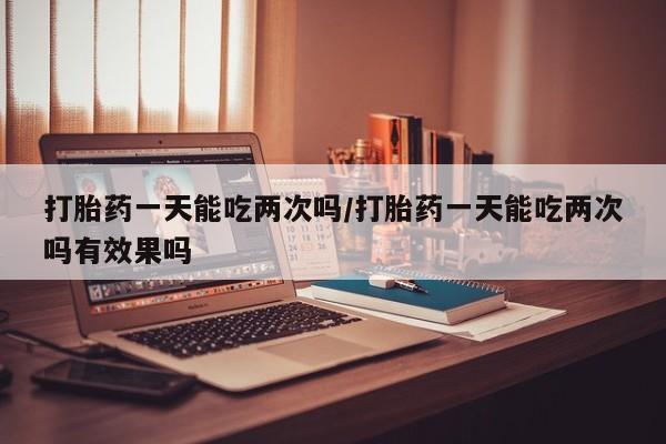 哪里可以私下卖到打胎药打胎药一天能吃两次吗/打胎药一天能吃两次吗有效果吗