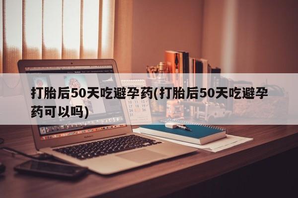 哪里可以私下卖到打胎药打胎后50天吃避孕药(打胎后50天吃避孕药可以吗)