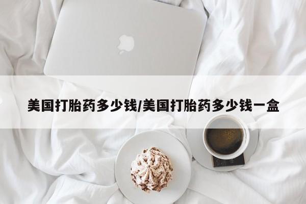 哪里可以私下卖到打胎药美国打胎药多少钱/美国打胎药多少钱一盒
