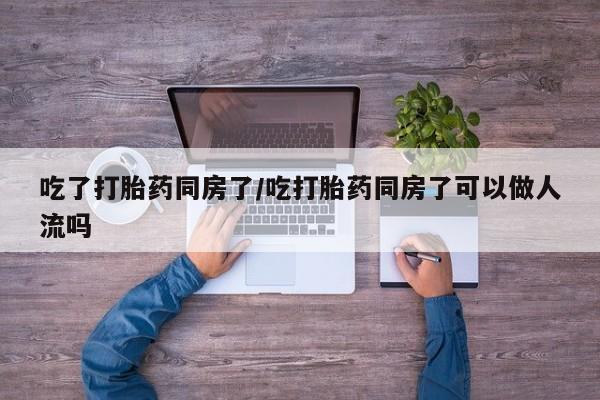 哪里可以私下卖到打胎药吃了打胎药同房了/吃打胎药同房了可以做人流吗