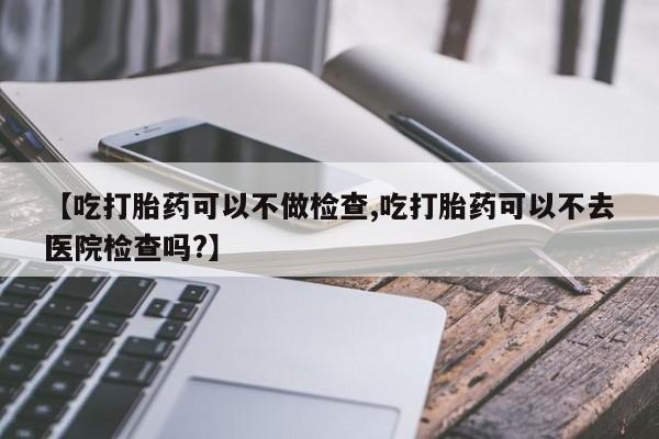 哪里可以私下卖到打胎药【吃打胎药可以不做检查,吃打胎药可以不去医院检查吗?】