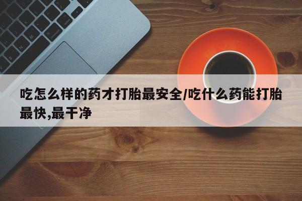 哪里可以私下卖到打胎药吃怎么样的药才打胎最安全/吃什么药能打胎最快,最干净