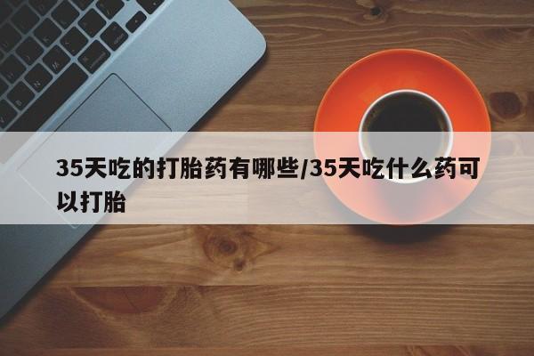 哪里可以私下卖到打胎药35天吃的打胎药有哪些/35天吃什么药可以打胎