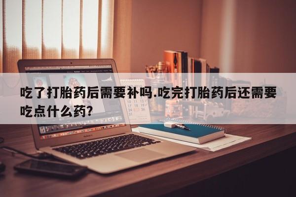 哪里可以私下卖到打胎药吃了打胎药后需要补吗.吃完打胎药后还需要吃点什么药？