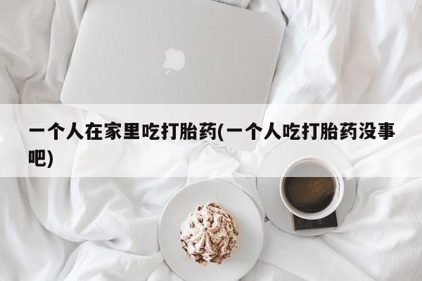 哪里可以私下卖到打胎药一个人在家里吃打胎药(一个人吃打胎药没事吧)
